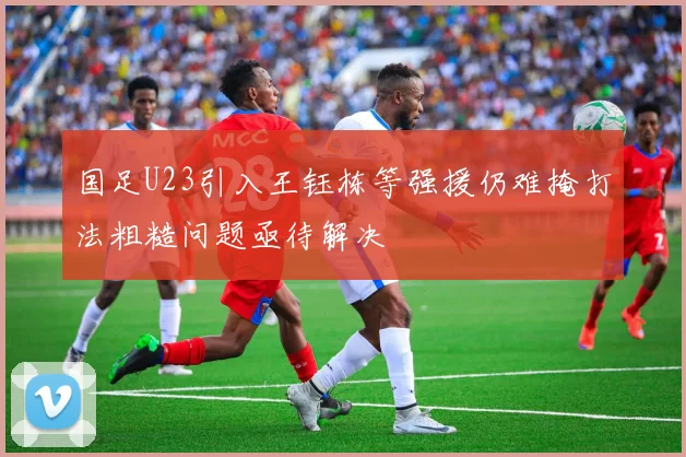 国足U23引入王钰栋等强援仍难掩打法粗糙问题亟待解决