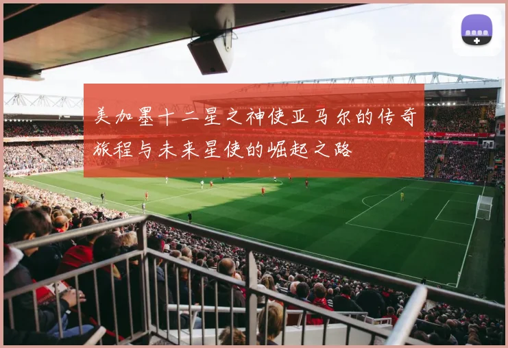 美加墨十二星之神使亚马尔的传奇旅程与未来星使的崛起之路