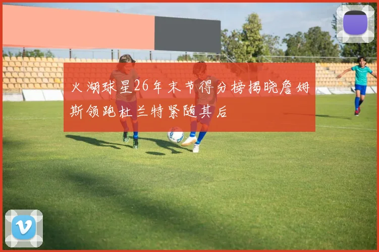 火湖球星26年末节得分榜揭晓詹姆斯领跑杜兰特紧随其后