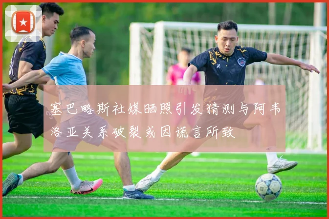塞巴略斯社媒晒照引发猜测与阿韦洛亚关系破裂或因谎言所致