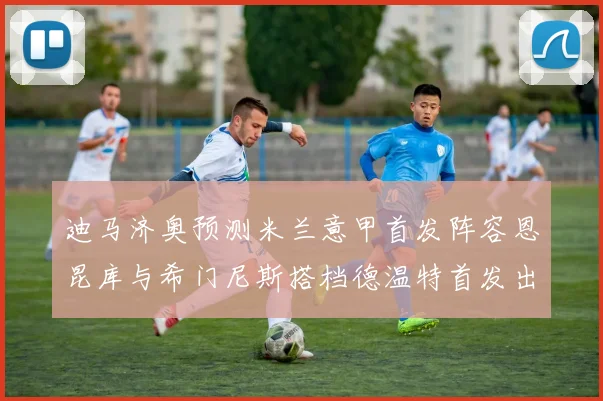 迪马济奥预测米兰意甲首发阵容恩昆库与希门尼斯搭档德温特首发出战