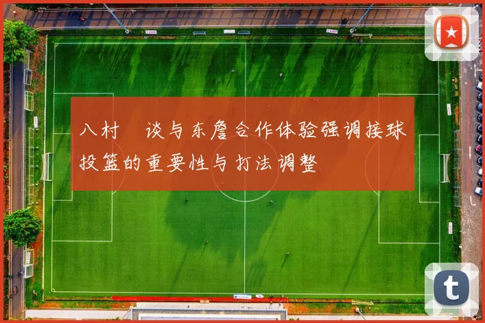 八村塁谈与东詹合作体验强调接球投篮的重要性与打法调整