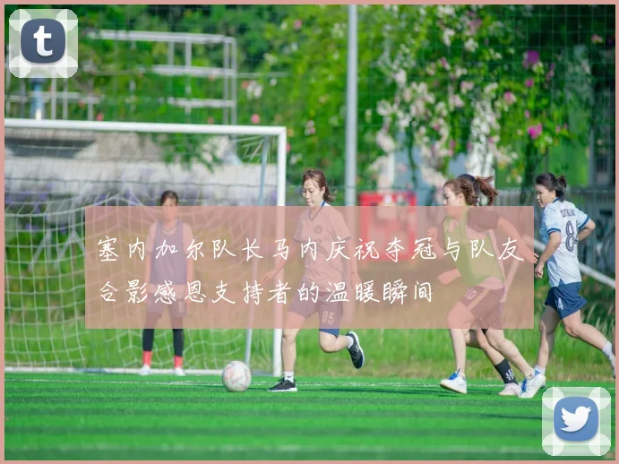 塞内加尔队长马内庆祝夺冠与队友合影感恩支持者的温暖瞬间