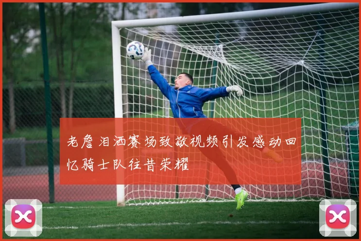 老詹泪洒赛场致敬视频引发感动回忆骑士队往昔荣耀