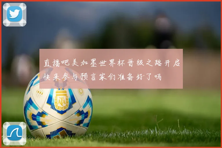 直播吧美加墨世界杯晋级之路开启快来参与预言家们准备好了吗