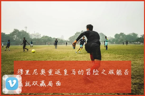 穆里尼奥重返皇马的冒险之旅能否成就双赢局面
