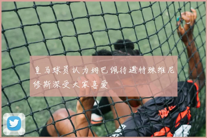 皇马球员认为姆巴佩待遇特殊维尼修斯深受大家喜爱