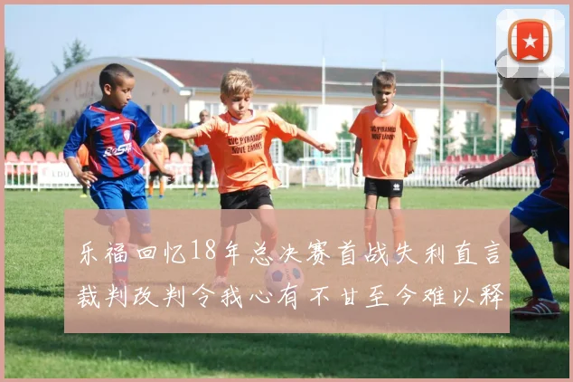 乐福回忆18年总决赛首战失利直言裁判改判令我心有不甘至今难以释怀
