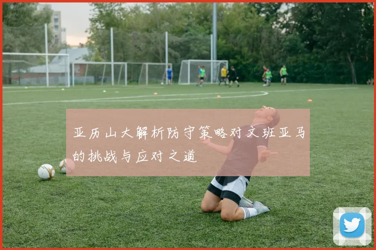 亚历山大解析防守策略对文班亚马的挑战与应对之道