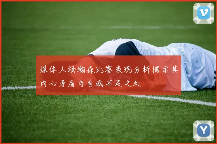 媒体人杨瀚森比赛表现分析揭示其内心矛盾与自我不足之处