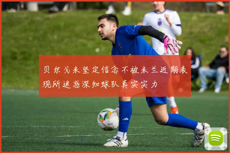 贝尔戈米坚定信念不被米兰近期表现所迷惑深知球队真实实力