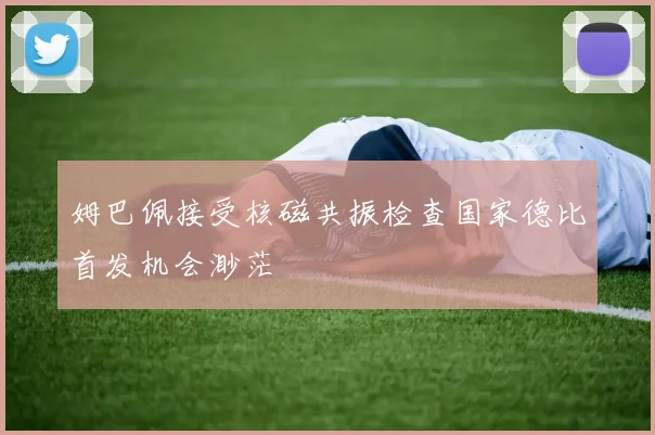 姆巴佩接受核磁共振检查国家德比首发机会渺茫