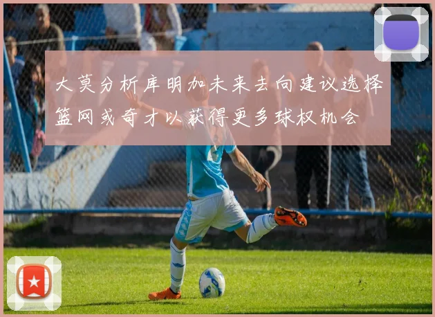 大莫分析库明加未来去向建议选择篮网或奇才以获得更多球权机会