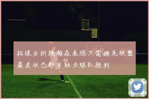 拓媒分析杨瀚森表现只需避免联盟最差状态即可助力球队胜利
