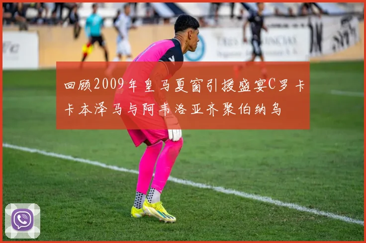 回顾2009年皇马夏窗引援盛宴C罗卡卡本泽马与阿韦洛亚齐聚伯纳乌