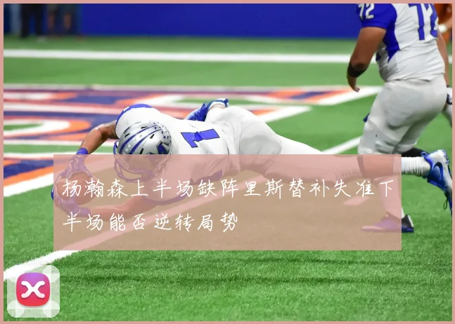 杨瀚森上半场缺阵里斯替补失准下半场能否逆转局势