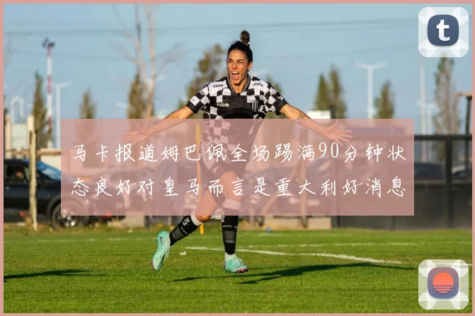 马卡报道姆巴佩全场踢满90分钟状态良好对皇马而言是重大利好消息