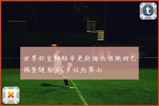 世界杯金靴赔率更新梅西领跑姆巴佩紧随其后C罗位列第七