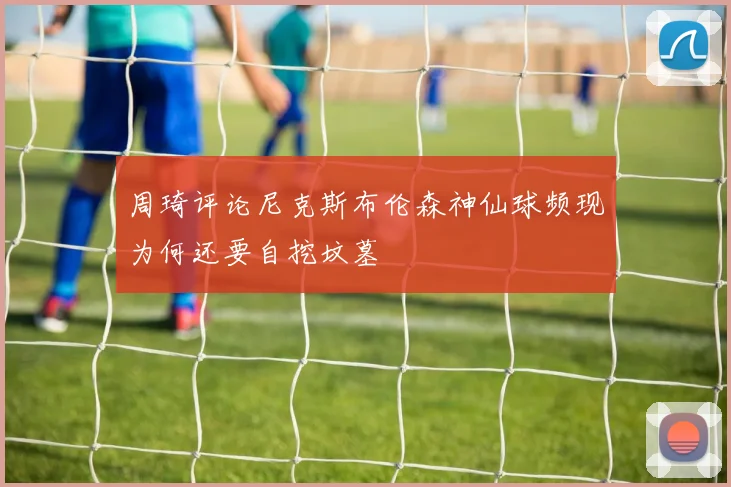 周琦评论尼克斯布伦森神仙球频现为何还要自挖坟墓