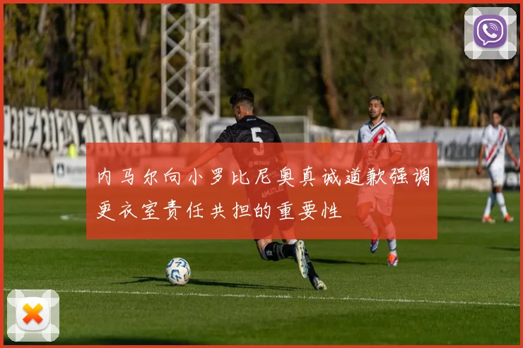 内马尔向小罗比尼奥真诚道歉强调更衣室责任共担的重要性