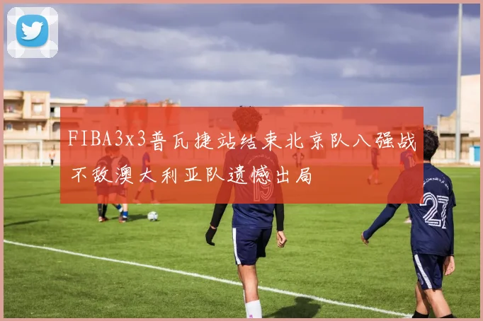 FIBA3x3普瓦捷站结束北京队八强战不敌澳大利亚队遗憾出局