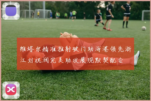 维塔尔精准推射破门助海港领先浙江刘祝润完美助攻展现默契配合