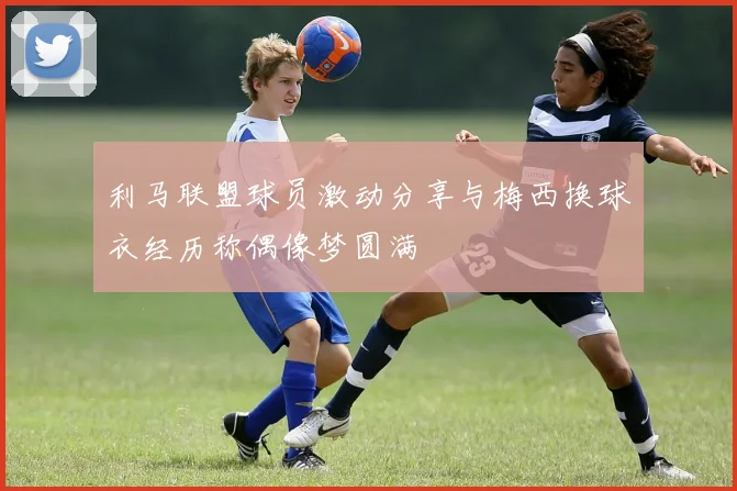 利马联盟球员激动分享与梅西换球衣经历称偶像梦圆满