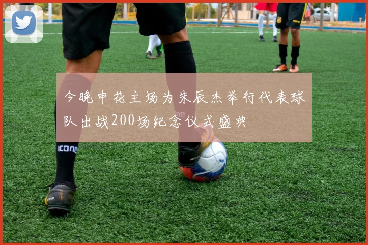 今晚申花主场为朱辰杰举行代表球队出战200场纪念仪式盛典