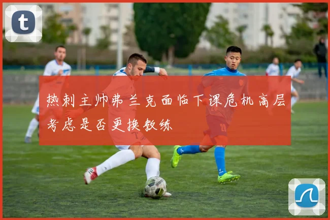 热刺主帅弗兰克面临下课危机高层考虑是否更换教练